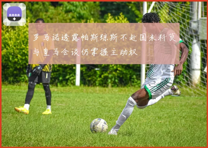 罗马诺透露帕斯琼斯不赴国米科莫与皇马会谈仍掌握主动权
