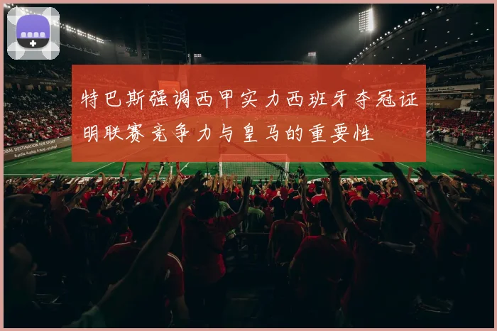 特巴斯强调西甲实力西班牙夺冠证明联赛竞争力与皇马的重要性