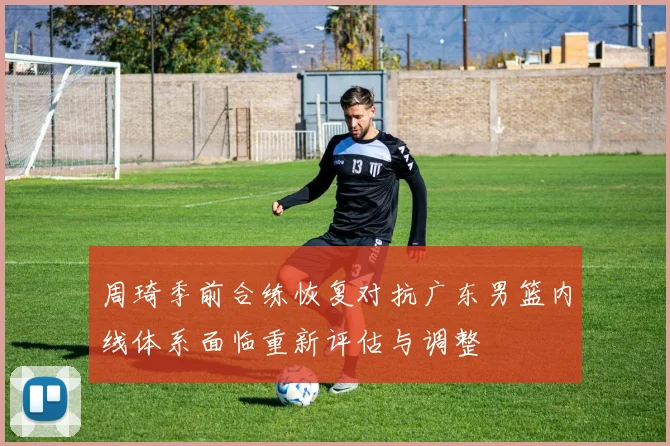 周琦季前合练恢复对抗广东男篮内线体系面临重新评估与调整