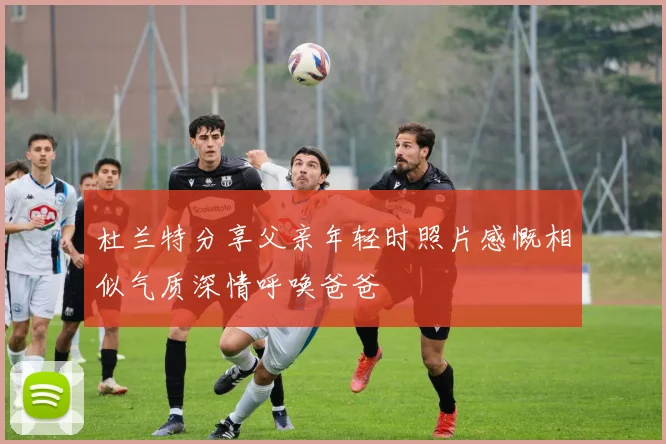 杜兰特分享父亲年轻时照片感慨相似气质深情呼唤爸爸